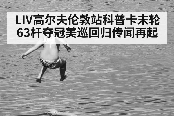 LIV高尔夫伦敦站科普卡末轮63杆夺冠美巡回归传闻再起