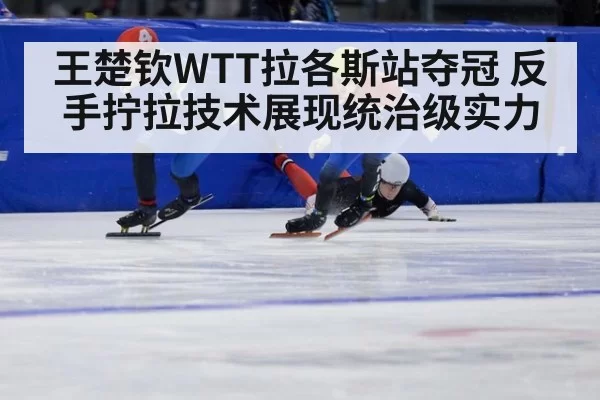 王楚钦WTT拉各斯站夺冠 反手拧拉技术展现统治级实力