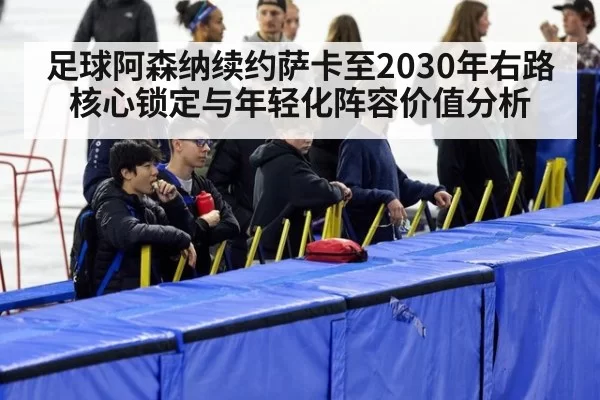足球阿森纳续约萨卡至2030年右路核心锁定与年轻化阵容价值分析