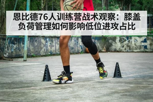恩比德76人训练营战术观察:膝盖负荷管理如何影响低位进攻占比